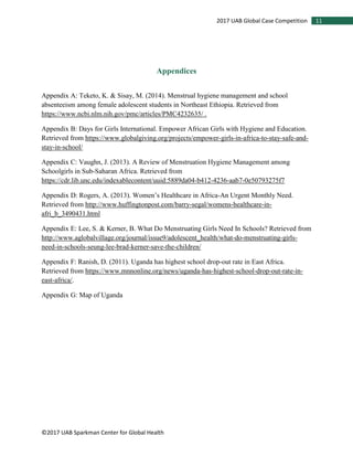 ©2017 UAB Sparkman Center for Global Health
112017 UAB Global Case Competition
Appendices
Appendix A: Teketo, K. & Sisay, M. (2014). Menstrual hygiene management and school
absenteeism among female adolescent students in Northeast Ethiopia. Retrieved from
https://www.ncbi.nlm.nih.gov/pmc/articles/PMC4232635/ .
Appendix B: Days for Girls International. Empower African Girls with Hygiene and Education.
Retrieved from https://www.globalgiving.org/projects/empower-girls-in-africa-to-stay-safe-and-
stay-in-school/
Appendix C: Vaughn, J. (2013). A Review of Menstruation Hygiene Management among
Schoolgirls in Sub-Saharan Africa. Retrieved from
https://cdr.lib.unc.edu/indexablecontent/uuid:5889da04-b412-4236-aab7-0e50793275f7
Appendix D: Rogers, A. (2013). Women’s Healthcare in Africa-An Urgent Monthly Need.
Retrieved from http://www.huffingtonpost.com/barry-segal/womens-healthcare-in-
afri_b_3490431.html
Appendix E: Lee, S. & Kerner, B. What Do Menstruating Girls Need In Schools? Retrieved from
http://www.aglobalvillage.org/journal/issue9/adolescent_health/what-do-menstruating-girls-
need-in-schools-seung-lee-brad-kerner-save-the-children/
Appendix F: Ranish, D. (2011). Uganda has highest school drop-out rate in East Africa.
Retrieved from https://www.mnnonline.org/news/uganda-has-highest-school-drop-out-rate-in-
east-africa/.
Appendix G: Map of Uganda
 