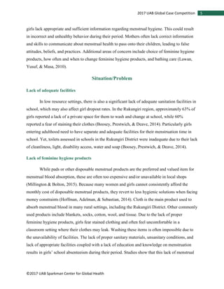 ©2017 UAB Sparkman Center for Global Health
52017 UAB Global Case Competition
girls lack appropriate and sufficient information regarding menstrual hygiene. This could result
in incorrect and unhealthy behavior during their period. Mothers often lack correct information
and skills to communicate about menstrual health to pass onto their children, leading to false
attitudes, beliefs, and practices. Additional areas of concern include choice of feminine hygiene
products, how often and when to change feminine hygiene products, and bathing care (Lawan,
Yusuf, & Masa, 2010).
Situation/Problem
Lack of adequate facilities
In low resource settings, there is also a significant lack of adequate sanitation facilities in
school, which may also affect girl dropout rates. In the Rukungiri region, approximately 63% of
girls reported a lack of a private space for them to wash and change at school, while 60%
reported a fear of staining their clothes (Boosey, Prestwich, & Deave, 2014). Particularly girls
entering adulthood need to have separate and adequate facilities for their menstruation time in
school. Yet, toilets assessed in schools in the Rukungiri District were inadequate due to their lack
of cleanliness, light, disability access, water and soap (Boosey, Prestwich, & Deave, 2014).
Lack of feminine hygiene products
While pads or other disposable menstrual products are the preferred and valued item for
menstrual blood absorption, these are often too expensive and/or unavailable in local shops
(Millington & Bolton, 2015). Because many women and girls cannot consistently afford the
monthly cost of disposable menstrual products, they revert to less hygienic solutions when facing
money constraints (Hoffman, Adelman, & Sebastian, 2014). Cloth is the main product used to
absorb menstrual blood in many rural settings, including the Rukungiri District. Other commonly
used products include blankets, socks, cotton, wool, and tissue. Due to the lack of proper
feminine hygiene products, girls fear stained clothing and often feel uncomfortable in a
classroom setting where their clothes may leak. Washing these items is often impossible due to
the unavailability of facilities. The lack of proper sanitary materials, unsanitary conditions, and
lack of appropriate facilities coupled with a lack of education and knowledge on menstruation
results in girls’ school absenteeism during their period. Studies show that this lack of menstrual
 