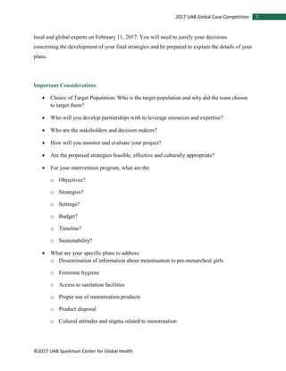 ©2017 UAB Sparkman Center for Global Health
72017 UAB Global Case Competition
local and global experts on February 11, 2017. You will need to justify your decisions
concerning the development of your final strategies and be prepared to explain the details of your
plans.
Important Considerations
• Choice of Target Population: Who is the target population and why did the team choose
to target them?
• Who will you develop partnerships with to leverage resources and expertise?
• Who are the stakeholders and decision makers?
• How will you monitor and evaluate your project?
• Are the proposed strategies feasible, effective and culturally appropriate?
• For your intervention program, what are the:
o Objectives?
o Strategies?
o Settings?
o Budget?
o Timeline?
o Sustainability?
• What are your specific plans to address:
o Dissemination of information about menstruation to pre-menarcheal girls
o Feminine hygiene
o Access to sanitation facilities
o Proper use of menstruation products
o Product disposal
o Cultural attitudes and stigma related to menstruation
 