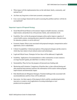 ©2017 UAB Sparkman Center for Global Health
82017 UAB Global Case Competition
• What impact will this implementation have at the individual, family, community, and
national level?
• Are there any long-term or short-term economic consequences?
• Can a socio-ecologic framework be used in assessing this problem and how will this be
accomplished?
Important Aspects of Proposed Strategy
• Social Benefit/Social Return on Investment: Impact on health outcomes, economic
improvement, and productivity at the personal, family, and community levels
• Feasibility: How well do the proposed strategies utilize and/or improve capacity of
current health systems, training/education required to implement plan, what provisions
for education, product, or service delivery?
• Economic Impact: Direct costs associated with proposed strategies; transportation and/or
opportunity costs to stakeholders
• Cultural Acceptability: Cultural perceptions of the proposed strategies and the extent to
which they have taken in local cultural context and technologies
• Legal and Ethical Issues: Strategies for how these will be addressed, if applicable
• Scalability: Application of recommendation to other communities or more extensive
coverage beyond Uganda, provided there is evidence of success
• Sustainability: Plans for how the program will proceed once funding ends
• Monitoring and Evaluation: Comparison of baseline data, to data collected during and
after proposed intervention(s) and how this information will be used to inform program
improvements and demonstrate impact
• Risk Identification & Mitigation Strategies: Potential challenges/risks associated with
recommendation(s) and how those will be addressed
• Innovation: Are there aspects of the proposal which could be considered particularly
innovative or creative; novel application of existing technologies or new
products/services proposed?
 