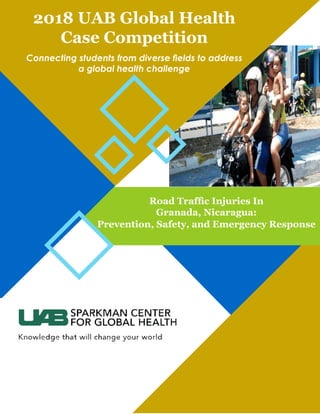 Road Traffic Injuries In
Granada, Nicaragua:
Prevention, Safety, and Emergency Response
2018 UAB Global Health
Case Competition
Connecting students from diverse fields to address
a global health challenge
 