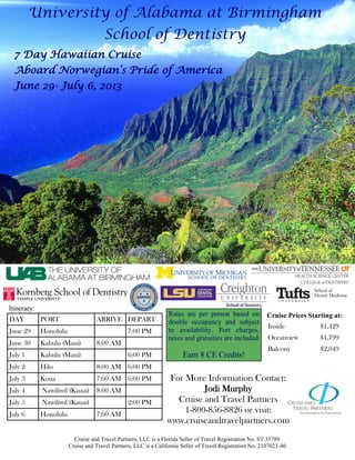 University of Alabama at Birmingham
                                       School of Dentistry
  7 Day Hawaiian Cruise
  Aboard Norwegian’s Pride of America
  June 29- July 6, 2013




Itinerary:
                                                                  Rates are per person based on            Cruise Prices Starting at:
DAY          PORT                  ARRIVE DEPART                  double occupancy and subject
                                                                                                            Inside           $1,429
June 29      Honolulu                            7:00 PM          to availability. Port charges,
                                                                  taxes and gratuities are included         Oceanview        $1,799
June 30      Kahulu (Maui)         8:00 AM
                                                                                                            Balcony          $2,049
July 1       Kahulu (Maui)                       6:00 PM                Earn 8 CE Credits!
July 2       Hilo                  8:00 AM 6:00 PM
July 3       Kona                  7:00 AM 6:00 PM                For More Information Contact:
July 4       Nawiliwil (Kauai)     8:00 AM                                 Jodi Murphy
July 5       Nawiliwil (Kauai)                   2:00 PM            Cruise and Travel Partners
July 6       Honolulu              7:00 AM
                                                                      1-800-856-8826 or visit:
                                                                 www.cruiseandtravelpartners.com
                          Cruise and Travel Partners, LLC is a Florida Seller of Travel Registration No. ST 35789
                        Cruise and Travel Partners, LLC is a California Seller of Travel Registration No. 2107023-40
 
