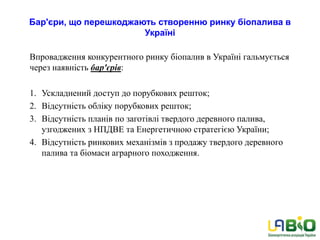 Бар'єри, що перешкоджають створенню ринку біопалива в
Україні
Впровадження конкурентного ринку біопалив в Україні гальмується
через наявність бар'єрів:
1. Ускладнений доступ до порубкових решток;
2. Відсутність обліку порубкових решток;
3. Відсутність планів по заготівлі твердого деревного палива,
узгоджених з НПДВЕ та Енергетичною стратегією України;
4. Відсутність ринкових механізмів з продажу твердого деревного
палива та біомаси аграрного походження.
 