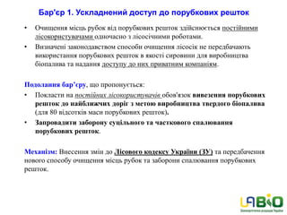 Бар'єр 1. Ускладнений доступ до порубкових решток
• Очищення місць рубок від порубкових решток здійснюється постійними
лісокористувачами одночасно з лісосічними роботами.
• Визначені законодавством способи очищення лісосік не передбачають
використання порубкових решток в якості сировини для виробництва
біопалива та надання доступу до них приватним компаніям.
Подолання бар’єру, що пропонується:
• Покласти на постійних лісокористувачів обов'язок вивезення порубкових
решток до найближчих доріг з метою виробництва твердого біопалива
(для 80 відсотків маси порубкових решток).
• Запровадити заборону суцільного та часткового спалювання
порубкових решток.
Механізм: Внесення змін до Лісового кодексу України (ЗУ) та передбачення
нового способу очищення місць рубок та заборони спалювання порубкових
решток.
 