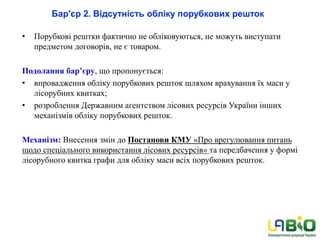 Бар'єр 2. Відсутність обліку порубкових решток
• Порубкові рештки фактично не обліковуються, не можуть виступати
предметом договорів, не є товаром.
Подолання бар’єру, що пропонується:
• впровадження обліку порубкових решток шляхом врахування їх маси у
лісорубних квитках;
• розроблення Державним агентством лісових ресурсів України інших
механізмів обліку порубкових решток.
Механізм: Внесення змін до Постанови КМУ «Про врегулювання питань
щодо спеціального використання лісових ресурсів» та передбачення у формі
лісорубного квитка графи для обліку маси всіх порубкових решток.
 