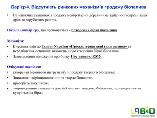 Бар'єр 4. Відсутність ринкових механізмів продажу біопалива
• На існуючих аукціонах з продажу необробленої деревини не здійснюється реалізація
дров та порубкових решток.
Подолання бар’єру, що пропонується - Створення біржі біопалива
Механізм:
• Внесення змін до Закону України «Про альтернативні види палива» та
передбачення основних положень щодо створення біржі біопалива.
• Затвердження положення про біржу Постановою КМУ.
Очікувані наслідки:
• створення біржового інструменту з продажу твердого біопалива;
• Зниження і вирівнювання цін на тверде біопаливо;
• прозорість закупівель;
• запровадження стандартів для тієї частини твердого біопалива, що продається та
купується на біржі.
 