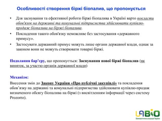 Особливості створення біржі біопалив, що пропонується
• Для заснування та ефективної роботи біржі біопалива в Україні варто покласти
обов'язок на державні та комунальні підприємства здійснювати купівлю-
продаж біопалива на біржі біопалива.
• Покладення такого обов'язку неможливе без застосування «державного
примусу».
• Застосувати державний примус можуть лише органи державної влади, однак за
законом вони не можуть створювати товарні біржі.
Подолання бар’єру, що пропонується: Заснування нової біржі біопалив (як
виняток, за участю органів державної влади)
Механізм:
Внесення змін до Закону України «Про публічні закупівлі» та покладення
обов’язку на державні та комунальні підприємства здійснювати купівлю-продаж
визначеного обсягу біопалива на біржі (з висвітленням інформації через систему
Prozorro).
 