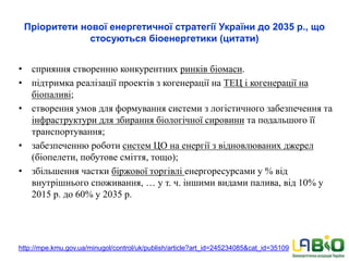 Пріоритети нової енергетичної стратегії України до 2035 р., що
стосуються біоенергетики (цитати)
• сприяння створенню конкурентних ринків біомаси.
• підтримка реалізації проектів з когенерації на ТЕЦ і когенерації на
біопаливі;
• створення умов для формування системи з логістичного забезпечення та
інфраструктури для збирання біологічної сировини та подальшого її
транспортування;
• забезпеченню роботи систем ЦО на енергії з відновлюваних джерел
(біопелети, побутове сміття, тощо);
• збільшення частки біржової торгівлі енергоресурсами у % від
внутрішнього споживання, … у т. ч. іншими видами палива, від 10% у
2015 р. до 60% у 2035 р.
http://mpe.kmu.gov.ua/minugol/control/uk/publish/article?art_id=245234085&cat_id=35109
 