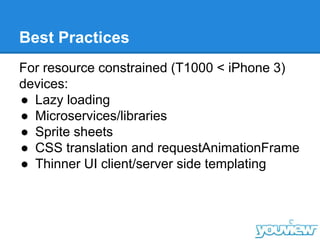 Best Practices
For resource constrained (T1000 < iPhone 3)
devices:
● Lazy loading
● Microservices/libraries
● Sprite sheets
● CSS translation and requestAnimationFrame
● Thinner UI client/server side templating
 