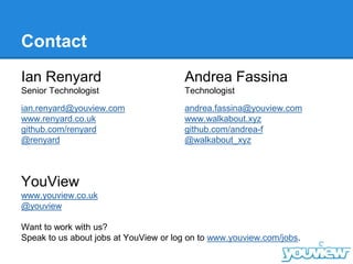 Contact
Ian Renyard
Senior Technologist
ian.renyard@youview.com
www.renyard.co.uk
github.com/renyard
@renyard
Andrea Fassina
Technologist
andrea.fassina@youview.com
www.walkabout.xyz
github.com/andrea-f
@walkabout_xyz
YouView
www.youview.co.uk
@youview
Want to work with us?
Speak to us about jobs at YouView or log on to www.youview.com/jobs.
 