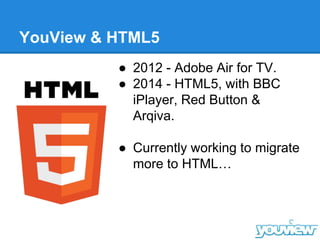 YouView & HTML5
● 2012 - Adobe Air for TV.
● 2014 - HTML5, with BBC
iPlayer, Red Button &
Arqiva.
● Currently working to migrate
more to HTML…
 