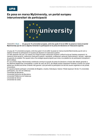 Es posa en marxa MyUniversity, un portal europeu interuniversitari de participació




Es posa en marxa MyUniversity, un portal europeu
interuniversitari de participació




16.02.2012. Viure - Un grup de 14 universitat europees, entre les quals hi ha la UAB, ha posat en marxa el portal
MyUniversity que té com a objectiu fomentar la participació en la presa de decisions en l'educació superior.

[]
Un grup de 14 universitat europees, entre les quals hi ha la UAB, ha posat en marxa el portal MyUniversity que té com a
objectiu fomentar la participació en la presa de decisions en l'educació superior.
Un dels aspectes clau per a la creació d'un Espai Europeu d'Educació Superior unificat ha de ser l'estreta cooperació i la
interacció entre governs, institucions d'educació superior, estudiants, professorat, personal d'administració i serveis, i agències
de garantia de qualitat. Per aquest motiu s'ha endegat aquest projecte que inclou una plataforma de participació transparent i
fàcil d'utilitzar.
En una primera etapa, MyUniversity contribuirà a enriquir el procés de presa de decisions a través dels debats generats a
les diferents plataformes universitàries. A partir de març de 2012, els debats podran traspassar fronteres a través d'un portal
global que recollirà els temes d'interès més general i que permetrà la participació de tots els usuaris registrats en els portals
universitaris.
En aquest projecte participen universitats de Bulgària, Lituània, Eslovàquia, Suècia i l'Estat espanyol. De les 14 universitats
participants, cinc són de Catalunya:
Universitat de Barcelona
Universitat Autònoma de Barcelona
Universitat Politècnica de Catalunya
Universitat de Girona
Universitat de Lleida




                                 © 2006 Universitat Autònoma de Barcelona - Tots els drets reservats
 