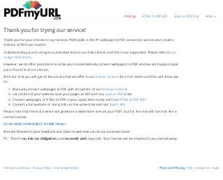 Terms & Conditions Privacy Policy License Agreement Plans and Pricing FAQ Contact Us Login
Thank you for trying our service!
Pricing HTML to PDF API Save as PDF link Help
Thank you for your interest in our service. PDFmyURL is the #1 webpage to PDF conversion service and creates
millions of PDFs per month!
Unfortunately you are using an automated tool on our free service and this is not supported. Please refer to our
usage restrictions.
However, we do offer paid plans to allow you to automatically convert webpages to PDF! And we are happy to give
you a free trial of our service.
With our trial you will get all the access that we offer in our Starter License for a full month and this will allow you
to:
1. Manually convert webpages to PDF with all options of our browser license!
2. Let visitors of your website save your pages as PDF with our save as PDF links!
3. Convert webpages or HTML to PDF in your application easily with our HTML to PDF API!
4. Convert a full website or many URLs at the same time with our Batch API!
Please note that the trial license will generate a watermark over all your PDFs, but for the rest will function like a
normal license.
CLICK HERE TO REQUEST A FREE TRIAL!
We look forward to your feedback and hope to welcome you to our customer base!
PS - There's no risk, no obligation, and no credit card required. Your license will be emailed to you immediately.
 