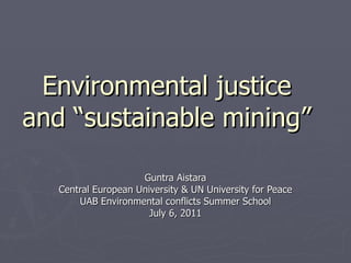Environmental justice and “sustainable mining” Guntra Aistara Central European University & UN University for Peace UAB Environmental conflicts Summer School July 6, 2011 