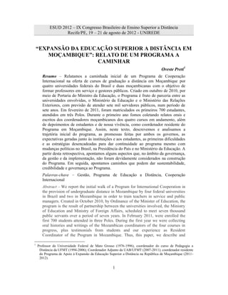 ESUD 2012 – IX Congresso Brasileiro de Ensino Superior a Distância
                  Recife/PE, 19 – 21 de agosto de 2012 - UNIREDE


    “EXPANSÃO DA EDUCAÇÃO SUPERIOR A DISTÂNCIA EM
        MOÇAMBIQUE”: RELATO DE UM PROGRAMA A
                      CAMINHAR
                                                                                  Oreste Preti1
       Resumo – Relatamos a caminhada inicial de um Programa de Cooperação
       Internacional na oferta de cursos de graduação a distância em Moçambique por
       quatro universidades federais do Brasil e duas moçambicanas com o objetivo de
       formar professores em serviço e gestores públicos. Criado em outubro de 2010, por
       meio de Portaria do Ministro da Educação, o Programa é fruto de parceria entre as
       universidades envolvidas, o Ministério da Educação e o Ministério das Relações
       Exteriores, com previsão de atender sete mil servidores públicos, num período de
       sete anos. Em fevereiro de 2011, foram matriculados os primeiros 700 estudantes,
       atendidos em três Polos. Durante o primeiro ano fomos coletando relatos orais e
       escritos dos coordenadores moçambicanos dos quatro cursos em andamento, além
       de depoimentos de estudantes e de nossa vivência, como coordenador residente do
       Programa em Moçambique. Assim, neste texto, descrevemos e analisamos a
       trajetória inicial do programa, as promessas feitas por ambos os governos, as
       expectativas geradas junto às instituições e aos estudantes, as primeiras dificuldades
       e as estratégias desencadeadas para dar continuidade ao programa mesmo com
       mudanças políticas no Brasil, na Presidência do País e no Ministério da Educação. A
       partir desta retrospectiva, apontamos alguns aspectos que, no âmbito da governança,
       da gestão e da implementação, não foram devidamente considerados na construção
       do Programa. Em seguida, apontamos caminhos que podem dar sustentabilidade,
       credibilidade e governança ao Programa.
       Palavras-chave – Gestão, Programa de Educação a Distância, Cooperação
       Internacional
       Abstract – We report the initial walk of a Program for International Cooperation in
       the provision of undergraduate distance in Mozambique by four federal universities
       in Brazil and two in Mozambique in order to train teachers in service and public
       managers. Created in October 2010, by Ordinance of the Minister of Education, the
       program is the result of partnership between the universities involved, the Ministry
       of Education and Ministry of Foreign Affairs, scheduled to meet seven thousand
       public servants over a period of seven years. In February 2011, were enrolled the
       first 700 students attended in three Poles. During the first year we were collecting
       oral histories and writings of the Mozambican coordinators of the four courses in
       progress, plus testimonials from students and our experience as Resident
       Coordinator of the Program in Mozambique. Thus, this paper, we describe and

1
    Professor da Universidade Federal de Mato Grosso (1976-1996), coordenador do curso de Pedagogia a
     Distância da UFMT (1994-2006); Coordenador Adjunto da UAB/UFMT (2007-2011); coordenador residente
     do Programa de Apoio à Expansão da Educação Superior a Distância na República de Moçambique (2011-
     2012).

                                                   1
 