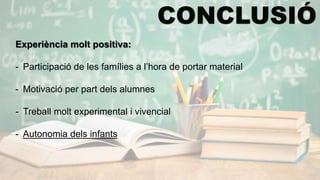 Experiència molt positiva:
- Participació de les famílies a l’hora de portar material
- Motivació per part dels alumnes
- Treball molt experimental i vivencial
- Autonomia dels infants
 