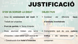 D’ON VA SORGIR LA IDEA?
- Àrea de coneixement del medi 
Treball per projectes
- Punt de partida  Tema d’interès
- Dues alumnes troben una larva
d’insectes i volen saber quin animal és
– Construcció d’un hotel d’insectes
OBJECTIUS
 Conèixer els diferents tipus
d’animals invertebrats
 Comprendre què és una cadena
tròfica i els elements que la
componen
 