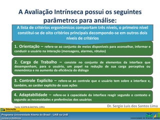 A Avaliação Intrínseca possui os seguintes
           parâmetros para análise:
  A lista de critérios ergonômicos comportam três níveis, o primeiro nível
  constitui-se de oito critérios principais decompondo-se em outros dois
                               níveis de critérios
1. Orientação –     refere-se ao conjunto de meios disponíveis para aconselhar, informar e
conduzir o usuário na interação (mensagens, alarmes, rótulos)


2. Carga de Trabalho –         consiste no conjunto de elementos da interface que
desempenham, para o usuário, um papel na redução de sua carga perceptiva ou
mnemônica e no aumento da eficiência do diálogo

3. Controle Explícito –       refere-se ao controle que o usuário tem sobre a interface e,
também, ao caráter explícito de suas ações

4. Adaptabilidade –      refere-se à capacidade da interface reagir segundo o contexto e
segundo as necessidades e preferências dos usuários

Fonte: SCAPIN & BASTIEN, (1991)                              Dr. Sergio Luis dos Santos Lima
 