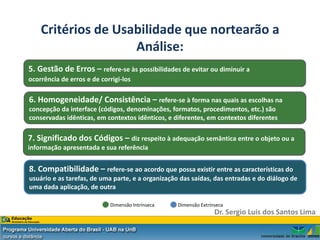 Critérios de Usabilidade que nortearão a
                    Análise:
5. Gestão de Erros – refere-se às possibilidades de evitar ou diminuir a
ocorrência de erros e de corrigi-los

6. Homogeneidade/ Consistência – refere-se à forma nas quais as escolhas na
concepção da interface (códigos, denominações, formatos, procedimentos, etc.) são
conservadas idênticas, em contextos idênticos, e diferentes, em contextos diferentes

7. Significado dos Códigos – diz respeito à adequação semântica entre o objeto ou a
informação apresentada e sua referência


8. Compatibilidade – refere-se ao acordo que possa existir entre as características do
usuário e as tarefas, de uma parte, e a organização das saídas, das entradas e do diálogo de
uma dada aplicação, de outra

                            Dimensão Intrínseca    Dimensão Extrínseca
                                                                  Dr. Sergio Luis dos Santos Lima
 