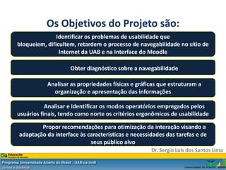 Os Objetivos do Projeto são:
               Identificar os problemas de usabilidade que
bloqueiem, dificultem, retardem o processo de navegabilidade no sítio de
                Internet da UAB e na Interface do Moodle

                    Obter diagnóstico sobre a navegabilidade

           Analisar as propriedades físicas e gráficas que estruturam a
             organização e apresentação das informações

           Analisar e identificar os modos operatórios empregados pelos
usuários finais, tendo como norte os critérios ergonômicos de usabilidade

        Propor recomendações para otimização da interação visando a
adaptação da interface às características e necessidades das tarefas e de
                           seus público alvo
                                                   Dr. Sergio Luis dos Santos Lima
 