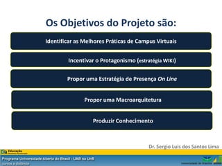 Os Objetivos do Projeto são:
Identificar as Melhores Práticas de Campus Virtuais


        Incentivar o Protagonismo (estratégia WIKI)

        Propor uma Estratégia de Presença On Line


               Propor uma Macroarquitetura


                  Produzir Conhecimento



                                        Dr. Sergio Luis dos Santos Lima
 