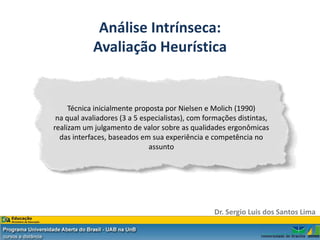 Análise Intrínseca:
            Avaliação Heurística


     Técnica inicialmente proposta por Nielsen e Molich (1990)
 na qual avaliadores (3 a 5 especialistas), com formações distintas,
realizam um julgamento de valor sobre as qualidades ergonômicas
  das interfaces, baseados em sua experiência e competência no
                              assunto




                                                  Dr. Sergio Luis dos Santos Lima
 