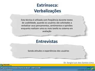 Extrínseca:
             Verbalizações
Esta técnica é utilizada com freqüência durante testes
 de usabilidade, quando os usuários são solicitados a
verbalizar seus pensamentos, sentimentos e opiniões
enquanto realizam uma ou mais tarefa no sistema em
                        avaliação



               Entrevistas
       Sonda atitudes e experiências dos usuários



                                            Dr. Sergio Luis dos Santos Lima
 