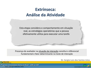 Extrínseca:
                                   Análise da Atividade

                        Esta etapa considera o comportamento em situação
                            real, as estratégias operatórias que a pessoa
                           efetivamente utiliza para executar uma tarefa




                 Presença do avaliador na situação da interação constitui o diferencial
                       fundamental e fator determinante no teste de interação

                                                                   Dr. Sergio Luis dos Santos Lima

Fonte: LAKATUS e MARCONI, (1997)
 