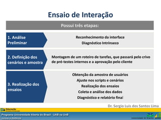 Ensaio de Interação
                           Possui três etapas:

1. Análise                          Reconhecimento da interface
Preliminar                             Diagnóstico Intrínseco


2. Definição dos      Montagem de um roteiro de tarefas, que passará pelo crivo
cenários e amostra    de pré-testes internos e a aprovação pelo cliente


                                 Obtenção da amostra de usuários
                                   Ajuste nos scripts e cenários
3. Realização dos                     Realização dos ensaios
ensaios                             Coleta e análise dos dados
                                   Diagnóstico e relatório final

                                                      Dr. Sergio Luis dos Santos Lima
 