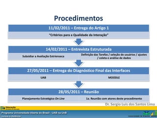 Procedimentos
                    11/02/2011 – Entrega do Artigo 1
                    “Critérios para a Qualidade da Interação”



                  14/02/2011 – Entrevista Estruturada
                                          Definição das Tarefas / seleção de usuários / ajustes
Subsidiar a Avaliação Extríenseca
                                                      / coleta e análise de dados



   27/05/2011 – Entrega do Diagnóstico Final das Interfaces
              UAB                                              MOODLE



                            28/05/2011 – Reunião
Planejamento Estratégico On Line             1a. Reunião com atores deste procedimento
                                                             Dr. Sergio Luis dos Santos Lima
 