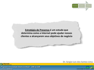 Planejamento   Criação   Sistemas




    Estratégia de Presença é um estudo que
determina como a Internet pode ajudar nossos
clientes a alcançarem seus objetivos de negócio




                                      Dr. Sergio Luis dos Santos Lima
 