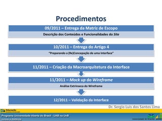 Procedimentos
      09/2011 – Entrega da Matriz de Escopo
     Descrição dos Conteúdos e Funcionalidades do Site


           10/2011 – Entrega do Artigo 4
        “Preparando a (Re)Concepação de uma Interface”



11/2011 – Criação da Macroarquitetura da Interface

         11/2011 – Mock up do Wireframe
               Análise Extrínseca do Wireframe



           12/2011 – Validação da Interface
                                                  Dr. Sergio Luis dos Santos Lima
 