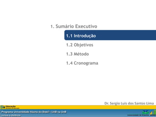 1. Sumário Executivo

                                       1.1 Introdução

                                       1.2 Objetivos

                                       1.3 Método

                                       1.4 Cronograma




                                                        Dr. Sergio Luis dos Santos Lima

Dr. Eng. Sergio Luis dos Santos Lima
 