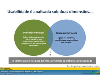 Usabilidade é analisada sob duas dimensões...



            Dimensão Intrínseca           Dimensão Extrínseca
            Refere-se às propriedades       Ligada aos objetivos,
              físicas e gráficas que     experiências e características
           estruturam a organização e
                                                 dos usuários
          apresentação das informações
                   na interface




  O conflito entre estas duas dimensões evidencia os problemas de usabilidade

                                                        Dr. Sergio Luis dos Santos Lima
 
