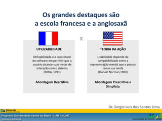 Os grandes destaques são
 a escola francesa e a anglosaxã

                                 X
   UTILIZABILIDADE                          TEORIA DA AÇÃO

Utilizabilidade é a capacidade            Usabilidade depende da
do software em permitir que o             compatibilidade entre a
usuário alcance suas metas de        representação mental que a pessoa
   interação com o sistema                    tem e sua tarefa
         (INRIA, 1993)                     (Donald Norman,1983)


  Abordagem Descritiva                  Abordagem Prescritiva e
                                              Simplista




                                                  Dr. Sergio Luis dos Santos Lima
 