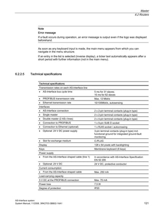 Master
6.2 Routers
AS-Interface system
System Manual, 11/2008, 3RK2703-3BB02-1AA1 121
Note
Error message
If a fault occurs during operation, an error message is output even if the logo was displayed
beforehand.
As soon as any keyboard input is made, the main menu appears from which you can
navigate in the menu structure.
If an entry in the list is selected (inverse display), a ticker text automatically appears after a
short period with further information (not in the main menu).
6.2.2.5 Technical specifications
Technical specifications
Transmission rates on each AS-Interface line
• AS-Interface bus cycle time 5 ms for 31 slaves;
10 ms for 62 slaves
• PROFIBUS transmission rate Max. 12 Mbit/s
• Ethernet transmission rate 10/100Mbit/s, autosensing
Interfaces
• AS-Interface connection 2 x 2-pin terminal contacts (plug-in type)
• Single master 2 x 2-pin terminal contacts (plug-in type)
• Double master (2 AS-i lines) 2 x 4-pin terminal contacts (plug-in type)
• Connection to PROFIBUS 1 x 9-pin SUB D socket
• Connection to Ethernet (optional) 1 x RJ45 socket / autocrossing
• Optional: 24 V DC power supply 3-pin terminal contacts (plug-in type) incl.
functional ground for integrated ground-fault
monitoring
• Slot for exchange medium C-PLUG
Display 128 x 64 pixels with backlighting
Keys Membrane keyboard (6 keys)
Power supply
• From the AS-Interface shaped cable (line 1) In accordance with AS-Interface Specification
EN 50 295
• Optional: 24 V DC 24 V DC, protective conductor
Current consumption
• From the AS-Interface shaped cable Max. 250 mA
Load-carrying capacity
5 V DC at the PROFIBUS connection Max. 70 mA
Power loss 7.5 W
Degree of protection IP20
 