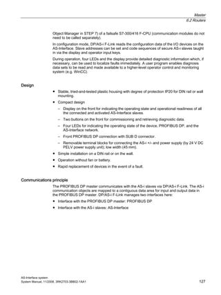 Master
6.2 Routers
AS-Interface system
System Manual, 11/2008, 3RK2703-3BB02-1AA1 127
Object Manager in STEP 7) of a failsafe S7-300/416 F-CPU (communication modules do not
need to be called separately).
In configuration mode, DP/AS-i F-Link reads the configuration data of the I/O devices on the
AS-Interface. Slave addresses can be set and code sequences of secure AS-i slaves taught
in via the display and operator input keys.
During operation, four LEDs and the display provide detailed diagnostic information which, if
necessary, can be used to localize faults immediately. A user program enables diagnosis
data sets to be read and made available to a higher-level operator control and monitoring
system (e.g. WinCC).
Design
● Stable, tried-and-tested plastic housing with degree of protection IP20 for DIN rail or wall
mounting.
● Compact design
– Display on the front for indicating the operating state and operational readiness of all
the connected and activated AS-Interface slaves.
– Two buttons on the front for commissioning and retrieving diagnostic data.
– Four LEDs for indicating the operating state of the device, PROFIBUS DP, and the
AS-Interface network.
– Front PROFIBUS DP connection with SUB D connector.
– Removable terminal blocks for connecting the AS-i +/- and power supply (by 24 V DC
PELV power supply unit); low width (45 mm).
● Simple installation on a DIN rail or on the wall.
● Operation without fan or battery.
● Rapid replacement of devices in the event of a fault.
Communications principle
The PROFIBUS DP master communicates with the AS-i slaves via DP/AS-i F-Link. The AS-i
communication objects are mapped to a contiguous data area for input and output data in
the PROFIBUS DP master. DP/AS-i F-Link manages two interfaces here:
● Interface with the PROFIBUS DP master: PROFIBUS DP
● Interface with the AS-i slaves: AS-Interface
 