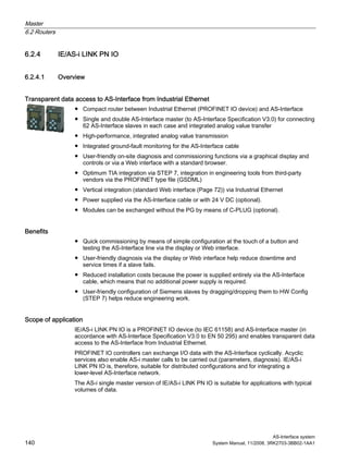 Master
6.2 Routers
AS-Interface system
140 System Manual, 11/2008, 3RK2703-3BB02-1AA1
6.2.4 IE/AS-i LINK PN IO
6.2.4.1 Overview
Transparent data access to AS-Interface from Industrial Ethernet
● Compact router between Industrial Ethernet (PROFINET IO device) and AS-Interface
● Single and double AS-Interface master (to AS-Interface Specification V3.0) for connecting
62 AS-Interface slaves in each case and integrated analog value transfer
● High-performance, integrated analog value transmission
● Integrated ground-fault monitoring for the AS-Interface cable
● User-friendly on-site diagnosis and commissioning functions via a graphical display and
controls or via a Web interface with a standard browser.
● Optimum TIA integration via STEP 7, integration in engineering tools from third-party
vendors via the PROFINET type file (GSDML)
● Vertical integration (standard Web interface (Page 72)) via Industrial Ethernet
● Power supplied via the AS-Interface cable or with 24 V DC (optional).
● Modules can be exchanged without the PG by means of C-PLUG (optional).
Benefits
● Quick commissioning by means of simple configuration at the touch of a button and
testing the AS-Interface line via the display or Web interface.
● User-friendly diagnosis via the display or Web interface help reduce downtime and
service times if a slave fails.
● Reduced installation costs because the power is supplied entirely via the AS-Interface
cable, which means that no additional power supply is required.
● User-friendly configuration of Siemens slaves by dragging/dropping them to HW Config
(STEP 7) helps reduce engineering work.
Scope of application
IE/AS-i LINK PN IO is a PROFINET IO device (to IEC 61158) and AS-Interface master (in
accordance with AS-Interface Specification V3.0 to EN 50 295) and enables transparent data
access to the AS-Interface from Industrial Ethernet.
PROFINET IO controllers can exchange I/O data with the AS-Interface cyclically. Acyclic
services also enable AS-i master calls to be carried out (parameters, diagnosis). IE/AS-i
LINK PN IO is, therefore, suitable for distributed configurations and for integrating a
lower-level AS-Interface network.
The AS-i single master version of IE/AS-i LINK PN IO is suitable for applications with typical
volumes of data.
 