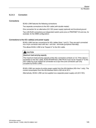 Master
6.2 Routers
AS-Interface system
System Manual, 11/2008, 3RK2703-3BB02-1AA1 145
6.2.4.3 Connection
Connections
IE/AS-i LINK features the following connections:
Two separate connections to the AS-i cable (with double master)
One connection for an alternative 24 V DC power supply (optional) and functional ground
Two LAN RJ45 connections as independent switch ports (one on PROFINET IO and one, for
example, for the WBM configuration)
Connections to the AS-i cable(s) and power supply
IE/AS-i LINK has two connections for AS-i cables (lines 1 and 2). They are each connected
via a 4-pin connector each with two + and two - terminals (jumpered internally).
This allows IE/AS-i LINK to be "looped in" to the AS-i cable.
CAUTION
Maximum load-carrying capacity
The maximum load-carrying capacity of the AS-i connection contacts is 3 A. If this value is
exceeded on the AS-i cable, IE/AS-INTERFACE LINK PN IO must not be "looped in" to the
AS-i cable but must instead be connected via a spur line (one connection pair only
occupied by IE/AS-i LINK).
IE/AS-i LINK can receive its entire power supply from the AS-Interface (AS-i line 1 only). The
current consumption from the AS-Interface here is 320 mA at 30 V.
Alternatively, IE/AS-i LINK can be supplied via a separate power supply unit (24 V DC).
 