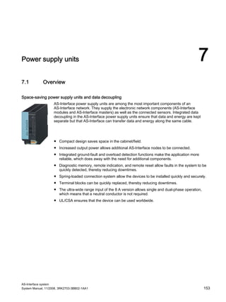 AS-Interface system
System Manual, 11/2008, 3RK2703-3BB02-1AA1 153
Power supply units 7
7.1 Overview
Space-saving power supply units and data decoupling
AS-Interface power supply units are among the most important components of an
AS-Interface network. They supply the electronic network components (AS-Interface
modules and AS-Interface masters) as well as the connected sensors. Integrated data
decoupling in the AS-Interface power supply units ensure that data and energy are kept
separate but that AS-Interface can transfer data and energy along the same cable.
Benefits
● Compact design saves space in the cabinet/field.
● Increased output power allows additional AS-Interface nodes to be connected.
● Integrated ground-fault and overload detection functions make the application more
reliable, which does away with the need for additional components.
● Diagnostic memory, remote indication, and remote reset allow faults in the system to be
quickly detected, thereby reducing downtimes.
● Spring-loaded connection system allow the devices to be installed quickly and securely.
● Terminal blocks can be quickly replaced, thereby reducing downtimes.
● The ultra-wide range input of the 8 A version allows single and dual-phase operation,
which means that a neutral conductor is not required.
● UL/CSA ensures that the device can be used worldwide.
 