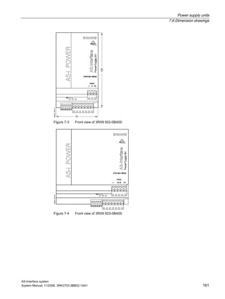 Power supply units
7.6 Dimension drawings
AS-Interface system
System Manual, 11/2008, 3RK2703-3BB02-1AA1 161
NSA0_00413
70
125
Figure 7-3 Front view of 3RX9 502-0BA00
NSA0_00414
Figure 7-4 Front view of 3RX9 503-0BA00
 