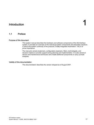 AS-Interface system
System Manual, 11/2008, 3RK2703-3BB02-1AA1 17
Introduction 1
1.1 Preface
Purpose of this document
This system manual describes the hardware and software components of the AS-Interface
system. It provides an overview of the individual system components and describes solutions
in which the system continuity of the products (Totally Integrated Automation: TIA) is of
prime importance.
The manual is aimed at planners, configuration engineers, fitters, technologists, and
decision-makers to provide support during planning and implementation. It is also aimed at
service and maintenance technicians who install additional components or carry out fault
analyses.
Validity of this documentation
This documentation describes the version shipped as of August 2007.
 