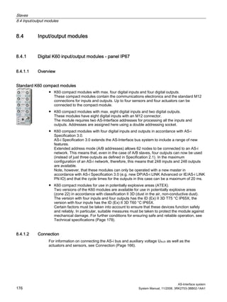 Slaves
8.4 Input/output modules
AS-Interface system
176 System Manual, 11/2008, 3RK2703-3BB02-1AA1
8.4 Input/output modules
8.4.1 Digital K60 input/output modules - panel IP67
8.4.1.1 Overview
Standard K60 compact modules
● K60 compact modules with max. four digital inputs and four digital outputs.
These compact modules contain the communications electronics and the standard M12
connections for inputs and outputs. Up to four sensors and four actuators can be
connected to the compact module.
● K60 compact modules with max. eight digital inputs and two digital outputs.
These modules have eight digital inputs with an M12 connector.
The module requires two AS-Interface addresses for processing all the inputs and
outputs. Addresses are assigned here using a double addressing socket.
● K60 compact modules with four digital inputs and outputs in accordance with AS-i
Specification 3.0.
AS-i Specification 3.0 extends the AS-Interface bus system to include a range of new
features.
Extended address mode (A/B addresses) allows 62 nodes to be connected to an AS-i
network. This means that, even in the case of A/B slaves, four outputs can now be used
(instead of just three outputs as defined in Specification 2.1). In the maximum
configuration of an AS-i network, therefore, this means that 248 inputs and 248 outputs
are available.
Note, however, that these modules can only be operated with a new master in
accordance with AS-i Specification 3.0 (e.g. new DP/AS-i LINK Advanced or IE/AS-i LINK
PN IO) and that the cycle times for the outputs in this case can be a maximum of 20 ms.
● K60 compact modules for use in potentially explosive areas (ATEX).
Two versions of the K60 modules are available for use in potentially explosive areas
(zone 22) in accordance with classification II 3D (dust in the air, non-conductive dust).
The version with four inputs and four outputs has the ID (Ex) II 3D T75 °C IP65X, the
version with four inputs has the ID (Ex) II 3D T60 °C IP65X.
Certain factors must be taken into account to ensure that these devices function safely
and reliably. In particular, suitable measures must be taken to protect the module against
mechanical damage. For further conditions for ensuring safe and reliable operation, see
Technical specifications (Page 178).
8.4.1.2 Connection
For information on connecting the AS-i bus and auxiliary voltage UAUX as well as the
actuators and sensors, see Connection (Page 166).
 