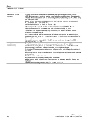 Slaves
8.4 Input/output modules
AS-Interface system
184 System Manual, 11/2008, 3RK2703-3BB02-1AA1
Restrictions for safe
operation
Suitable measures must be taken to protect the module against mechanical damage.
All M12 connectors are protected against unauthorized removal by means of a safety clip,
whereby the connectors can only be removed by destroying the safety clip. A suitable safety
clip is available from
Binder GmbH + Co., Elektrische Bauelemente KG, P.O. Box 1152, 74148 Neckarsulm,
Tel. 07132/325-0, Fax 07132/325-150,
info@binder-connector.de, article no. 16-0977-000.
All unassigned M12 sockets must be sealed using screw caps 3RK1 901-1KA01
(tamper-proof version) in such a way that they cannot be removed by hand.
The module can only be addressed using addressing unit 3RK1 904-2AB01 outside
potentially explosive zone 22.
Once the module has been addressed, the addressing socket must be sealed using the
screw cap provided (3RK1 901-1KA01 (tamper-proof version)) in such a way that it cannot
be removed by hand.
If an additional power supply (AUX POWER) is required, it must comply with VDE 0106
(PELV), protection class III.
Installation and
commissioning
The devices are permitted for use in temperatures of between –25 and +85°C.
The devices must only be set up, connected, and commissioned by qualified specialists.
Improper conduct can result in serious personal and/or material damage.
Knowledge of the classification assignments to the permitted potentially explosive areas is
essential.
Plug-in connections and AS-Interface cables must not be connected/disconnected when the
system is live.
The devices are maintenance free.
No modifications or repairs must be made to the devices.
All the relevant points outlined in this document must be observed when the devices are
replaced.
See also installation regulations EN 60079-14 / EN 50281-1-2.
 