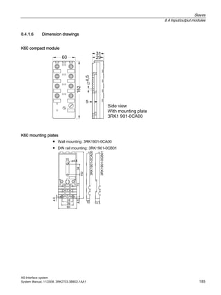 Slaves
8.4 Input/output modules
AS-Interface system
System Manual, 11/2008, 3RK2703-3BB02-1AA1 185
8.4.1.6 Dimension drawings
K60 compact module
K60 mounting plates
● Wall mounting: 3RK1901-0CA00
● DIN rail mounting: 3RK1901-0CB01
 