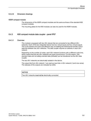 Slaves
8.4 Input/output modules
AS-Interface system
System Manual, 11/2008, 3RK2703-3BB02-1AA1 191
8.4.2.6 Dimension drawings
K60R compact module
The dimensions of the K60R compact modules are the same as those of the standard K60
compact modules.
The mounting plates for the K60 modules can also be used for the K60R modules.
8.4.3 K60 compact module data coupler - panel IP67
8.4.3.1 Overview
This module is equipped with two AS-i slaves that are connected to two different AS-i
networks. Each of the two integrated slaves has four virtual inputs and four virtual outputs.
This is the easiest and most cost-effective way of enabling the bidirectional transfer of four
data bits between two AS-i networks. The data coupler requires an address in each AS-i
network.
Depending on the number of nodes, each AS-i network functions with a different cycle time,
which means that the two AS-i networks are never synchronous. For this reason, only
standard data and not safety-oriented data (ASIsafe) can be transferred via the AS-i data
coupler.
The two AS-i networks are electrically isolated in the device.
The output bits from AS-i network 1 are read as input bits in AS-i network 2 (and vice versa).
The statuses of the outputs are indicated by LEDs.
NOTICE
Two AS-i networks must not be electrically connected.
 