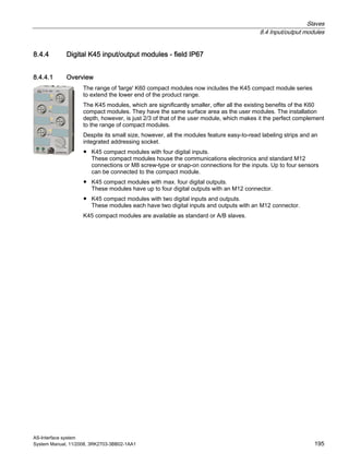 Slaves
8.4 Input/output modules
AS-Interface system
System Manual, 11/2008, 3RK2703-3BB02-1AA1 195
8.4.4 Digital K45 input/output modules - field IP67
8.4.4.1 Overview
The range of 'large' K60 compact modules now includes the K45 compact module series
to extend the lower end of the product range.
The K45 modules, which are significantly smaller, offer all the existing benefits of the K60
compact modules. They have the same surface area as the user modules. The installation
depth, however, is just 2/3 of that of the user module, which makes it the perfect complement
to the range of compact modules.
Despite its small size, however, all the modules feature easy-to-read labeling strips and an
integrated addressing socket.
● K45 compact modules with four digital inputs.
These compact modules house the communications electronics and standard M12
connections or M8 screw-type or snap-on connections for the inputs. Up to four sensors
can be connected to the compact module.
● K45 compact modules with max. four digital outputs.
These modules have up to four digital outputs with an M12 connector.
● K45 compact modules with two digital inputs and outputs.
These modules each have two digital inputs and outputs with an M12 connector.
K45 compact modules are available as standard or A/B slaves.
 
