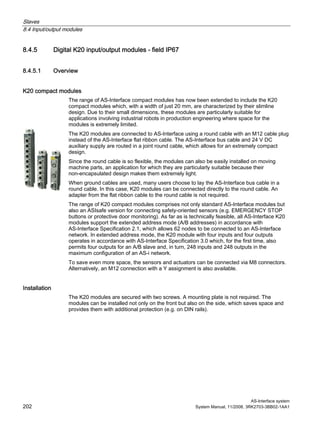 Slaves
8.4 Input/output modules
AS-Interface system
202 System Manual, 11/2008, 3RK2703-3BB02-1AA1
8.4.5 Digital K20 input/output modules - field IP67
8.4.5.1 Overview
K20 compact modules
The range of AS-Interface compact modules has now been extended to include the K20
compact modules which, with a width of just 20 mm, are characterized by their slimline
design. Due to their small dimensions, these modules are particularly suitable for
applications involving industrial robots in production engineering where space for the
modules is extremely limited.
The K20 modules are connected to AS-Interface using a round cable with an M12 cable plug
instead of the AS-Interface flat ribbon cable. The AS-Interface bus cable and 24 V DC
auxiliary supply are routed in a joint round cable, which allows for an extremely compact
design.
Since the round cable is so flexible, the modules can also be easily installed on moving
machine parts, an application for which they are particularly suitable because their
non-encapsulated design makes them extremely light.
When ground cables are used, many users choose to lay the AS-Interface bus cable in a
round cable. In this case, K20 modules can be connected directly to the round cable. An
adapter from the flat ribbon cable to the round cable is not required.
The range of K20 compact modules comprises not only standard AS-Interface modules but
also an ASIsafe version for connecting safety-oriented sensors (e.g. EMERGENCY STOP
buttons or protective door monitoring). As far as is technically feasible, all AS-Interface K20
modules support the extended address mode (A/B addresses) in accordance with
AS-Interface Specification 2.1, which allows 62 nodes to be connected to an AS-Interface
network. In extended address mode, the K20 module with four inputs and four outputs
operates in accordance with AS-Interface Specification 3.0 which, for the first time, also
permits four outputs for an A/B slave and, in turn, 248 inputs and 248 outputs in the
maximum configuration of an AS-i network.
To save even more space, the sensors and actuators can be connected via M8 connectors.
Alternatively, an M12 connection with a Y assignment is also available.
Installation
The K20 modules are secured with two screws. A mounting plate is not required. The
modules can be installed not only on the front but also on the side, which saves space and
provides them with additional protection (e.g. on DIN rails).
 