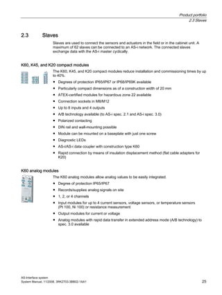 Product portfolio
2.3 Slaves
AS-Interface system
System Manual, 11/2008, 3RK2703-3BB02-1AA1 25
2.3 Slaves
Slaves are used to connect the sensors and actuators in the field or in the cabinet unit. A
maximum of 62 slaves can be connected to an AS-i network. The connected slaves
exchange data with the AS-i master cyclically.
K60, K45, and K20 compact modules
The K60, K45, and K20 compact modules reduce installation and commissioning times by up
to 40%.
● Degrees of protection IP65/IP67 or IP68/IP69K available
● Particularly compact dimensions as of a construction width of 20 mm
● ATEX-certified modules for hazardous zone 22 available
● Connection sockets in M8/M12
● Up to 8 inputs and 4 outputs
● A/B technology available (to AS-i spec. 2.1 and AS-i spec. 3.0)
● Polarized contacting
● DIN rail and wall-mounting possible
● Module can be mounted on a baseplate with just one screw
● Diagnostic LEDs
● AS-i/AS-i data coupler with construction type K60
● Rapid connection by means of insulation displacement method (flat cable adapters for
K20)
K60 analog modules
The K60 analog modules allow analog values to be easily integrated.
● Degree of protection IP65/IP67
● Records/supplies analog signals on site
● 1, 2, or 4 channels
● Input modules for up to 4 current sensors, voltage sensors, or temperature sensors
(Pt 100, Ni 100) or resistance measurement
● Output modules for current or voltage
● Analog modules with rapid data transfer in extended address mode (A/B technology) to
spec. 3.0 available
 