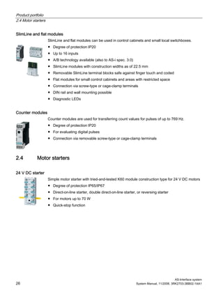 Product portfolio
2.4 Motor starters
AS-Interface system
26 System Manual, 11/2008, 3RK2703-3BB02-1AA1
SlimLine and flat modules
SlimLine and flat modules can be used in control cabinets and small local switchboxes.
● Degree of protection IP20
● Up to 16 inputs
● A/B technology available (also to AS-i spec. 3.0)
● SlimLine modules with construction widths as of 22.5 mm
● Removable SlimLine terminal blocks safe against finger touch and coded
● Flat modules for small control cabinets and areas with restricted space
● Connection via screw-type or cage-clamp terminals
● DIN rail and wall mounting possible
● Diagnostic LEDs
Counter modules
Counter modules are used for transferring count values for pulses of up to 769 Hz.
● Degree of protection IP20
● For evaluating digital pulses
● Connection via removable screw-type or cage-clamp terminals
2.4 Motor starters
24 V DC starter
Simple motor starter with tried-and-tested K60 module construction type for 24 V DC motors
● Degree of protection IP65/IP67
● Direct-on-line starter, double direct-on-line starter, or reversing starter
● For motors up to 70 W
● Quick-stop function
 